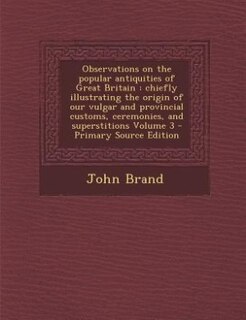 Observations on the popular antiquities of Great Britain: chiefly illustrating the origin of our vulgar and provincial customs, ceremonies, and superstitions
