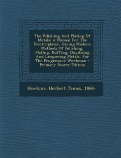 The Polishing And Plating Of Metals; A Manual For The Electroplater, Giving Modern Methods Of Polishing, Plating, Buffing, Oxydizing And Lacquering Metals, For The Progressive Workman