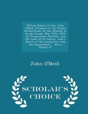 Official Report of Gen. John O'Neill, President of the Fenian Brotherhood: On the Attempt to Invade Canada, May 25Th, 1870. the Preparations Therefor, and the Cause of Its Fa