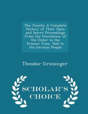 The Jesuits: A Complete History of Their Open and Secret Proceedings from the Foundation of the Order to the Pre
