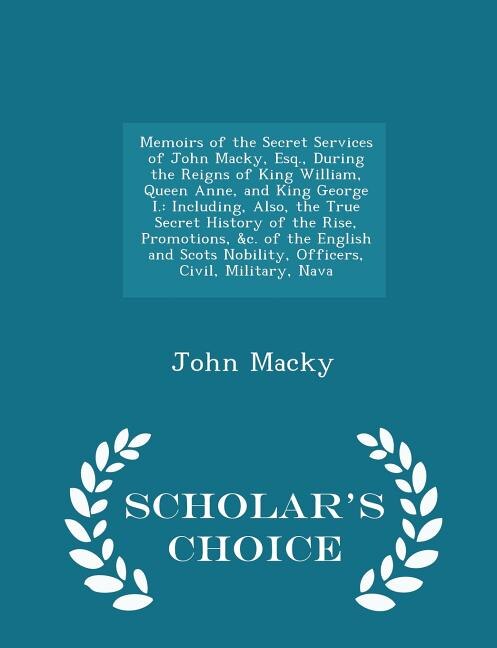 Memoirs of the Secret Services of John Macky, Esq., During the Reigns of King William, Queen Anne, and King George I.: Including, Also, the True Secret History of the Rise, Promotions, &c. of the English and Scots Nobi
