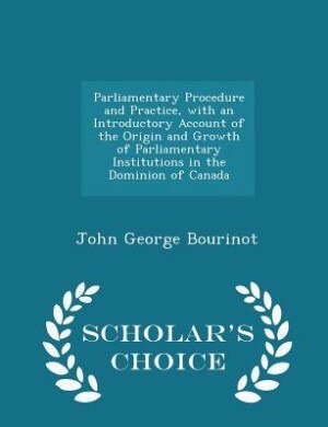 Parliamentary Procedure and Practice, with an Introductory Account of the Origin and Growth of Parliamentary Institutions in the Dominion of Canada - Scholar's Choice Edition