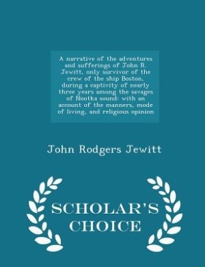 A narrative of the adventures and sufferings of John R. Jewitt, only survivor of the crew of the ship Boston, during a captivity of nearly three years among the savages of Nootka sound: with an account of the manners, mode of living, and religious opinion