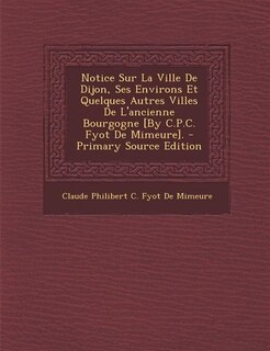 Couverture_Notice Sur La Ville De Dijon, Ses Environs Et Quelques Autres Villes De L'ancienne Bourgogne [By C.P.C. Fyot De Mimeure]. - Primary Source Edition