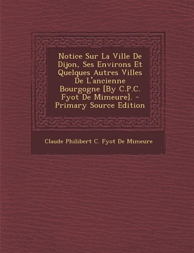 Couverture_Notice Sur La Ville De Dijon, Ses Environs Et Quelques Autres Villes De L'ancienne Bourgogne [By C.P.C. Fyot De Mimeure]. - Primary Source Edition
