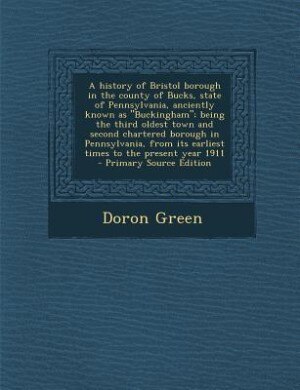Front cover_A history of Bristol borough in the county of Bucks, state of Pennsylvania, anciently known as Buckingham; being the third oldest town and second chartered borough in Pennsylvania, from its earliest times to the present year 1911  - Primary Source Editi