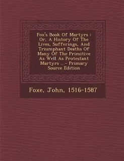 Fox's Book Of Martyrs: Or, A History Of The Lives, Sufferings, And Triumphant Deaths Of Many Of The Primitive As Well As P