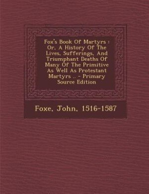 Fox's Book Of Martyrs: Or, A History Of The Lives, Sufferings, And Triumphant Deaths Of Many Of The Primitive As Well As P