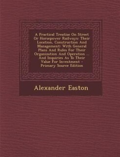 A Practical Treatise On Street Or Horsepower Railways: Their Location, Construction And Management: With General Plans And Rules For Their Organization An