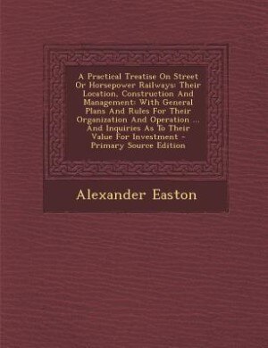 A Practical Treatise On Street Or Horsepower Railways: Their Location, Construction And Management: With General Plans And Rules For Their Organization An