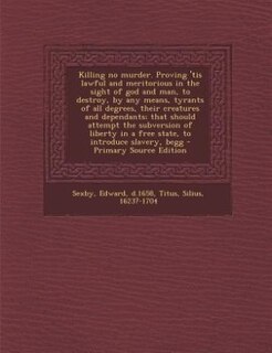 Front cover_Killing no murder. Proving 'tis lawful and meritorious in the sight of god and man, to destroy, by any means, tyrants of all degrees, their creatures and dependants; that should attempt the subversion of liberty in a free state, to introduce slavery, begg