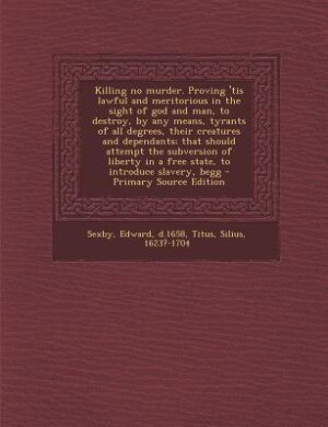 Front cover_Killing no murder. Proving 'tis lawful and meritorious in the sight of god and man, to destroy, by any means, tyrants of all degrees, their creatures and dependants; that should attempt the subversion of liberty in a free state, to introduce slavery, begg