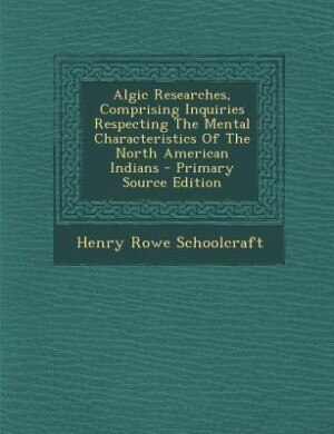Algic Researches, Comprising Inquiries Respecting The Mental Characteristics Of The North American Indians - Primary Source Edition