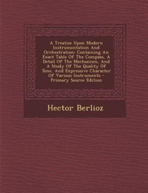 A Treatise Upon Modern Instrumentation And Orchestration: Containing An Exact Table Of The Compass, A Detail Of The Mechanism, And A Study Of The Quality Of