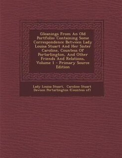 Gleanings From An Old Portfolio: Containing Some Correspondence Between Lady Louisa Stuart And Her Sister Caroline, Countess Of Port