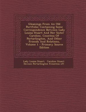 Gleanings From An Old Portfolio: Containing Some Correspondence Between Lady Louisa Stuart And Her Sister Caroline, Countess Of Port