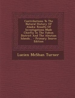 Contributions To The Natural History Of Alaska: Results Of Investigations Made Chiefly In The Yukon District And The Aleutian Islands... - Primary