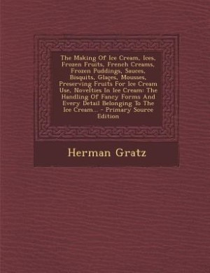 The Making Of Ice Cream, Ices, Frozen Fruits, French Creams, Frozen Puddings, Sauces, Bisquits, Glaçes, Mousses, Preserving Fruits For Ice Cream Use, Novelties In Ice Cream: The Handling Of Fancy Forms And Every Detail Belonging To The Ice Cream...
