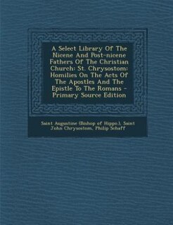 A Select Library Of The Nicene And Post-nicene Fathers Of The Christian Church: St. Chrysostom: Homilies On The Acts Of The Apostles And The Epistle To The Romans - Primary Source