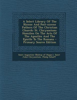 A Select Library Of The Nicene And Post-nicene Fathers Of The Christian Church: St. Chrysostom: Homilies On The Acts Of The Apostles And The Epistle To The Romans - Primary Source