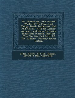 Mr. Boltons Last And Learned Worke Of The Foure Last Things, Death, Iudgement, Hell And Heaven. With His Assises-sermons, And Notes On Iustice Nicolls His Funerall. Together With The Life And Death Of The Authour - Primary Source Edition