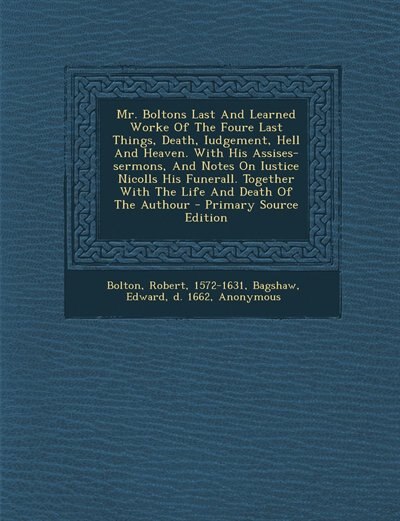 Mr. Boltons Last And Learned Worke Of The Foure Last Things, Death, Iudgement, Hell And Heaven. With His Assises-sermons, And Notes On Iustice Nicolls His Funerall. Together With The Life And Death Of The Authour - Primary Source Edition