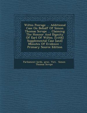 Couverture_Wiltes Peerage ... Additional Case On Behalf Of Simon Thomas Scrope ... Claiming The Honour And Dignity Of Earl Of Wiltes. [with] Supplemental Case [and] Minutes Of Evidence - Primary Source Edition