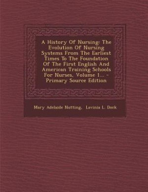 A History Of Nursing: The Evolution Of Nursing Systems From The Earliest Times To The Foundation Of The First English And