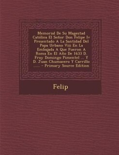 Memorial De Su Magestad Católica El Señor Don Felipe Iv Presentado A La Santidad Del Papa Urbano Viii En La Embajada A Que Fueron A Roma En El Año De 1633 D. Fray Domingo Pimentel ... Y D. Juan Chumacero Y Carrillo ...... - Primary Source Edition