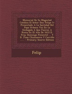 Memorial De Su Magestad Católica El Señor Don Felipe Iv Presentado A La Santidad Del Papa Urbano Viii En La Embajada A Que Fueron A Roma En El Año De 1633 D. Fray Domingo Pimentel ... Y D. Juan Chumacero Y Carrillo ...... - Primary Source Edition