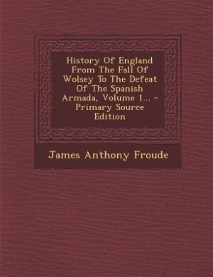 Front cover_History Of England From The Fall Of Wolsey To The Defeat Of The Spanish Armada, Volume 1...