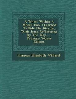 A Wheel Within A Wheel: How I Learned To Ride The Bicycle, With Some Reflections By The Way... - Primary Source Edition