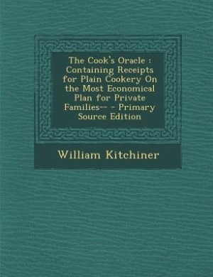 The Cook's Oracle: Containing Receipts for Plain Cookery On the Most Economical Plan for Private Families--