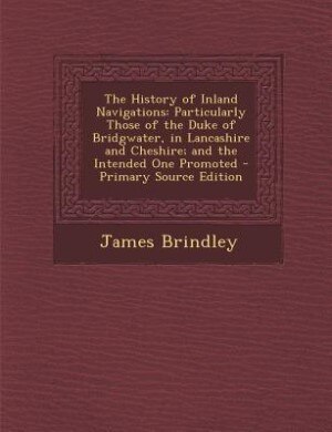 The History of Inland Navigations: Particularly Those of the Duke of Bridgwater, in Lancashire and Cheshire; and the Intended One Prom