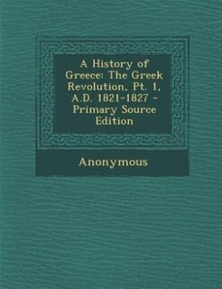 A History of Greece: The Greek Revolution, Pt. 1, A.D. 1821-1827 - Primary Source Edition