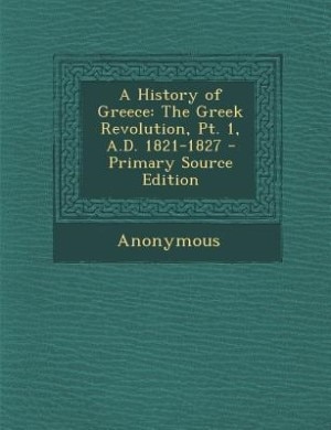 A History of Greece: The Greek Revolution, Pt. 1, A.D. 1821-1827 - Primary Source Edition