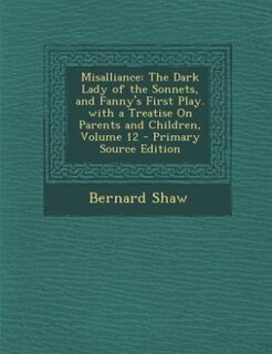 Misalliance: The Dark Lady of the Sonnets, and Fanny's First Play. with a Treatise On Parents and Children, Volu