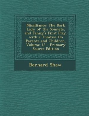 Misalliance: The Dark Lady of the Sonnets, and Fanny's First Play. with a Treatise On Parents and Children, Volu