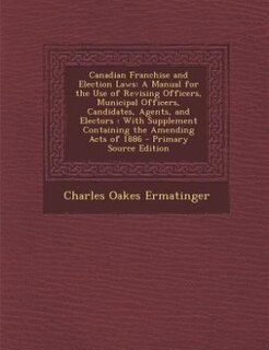 Canadian Franchise and Election Laws: A Manual for the Use of Revising Officers, Municipal Officers, Candidates, Agents, and Electors : W