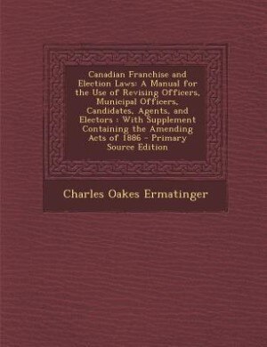 Canadian Franchise and Election Laws: A Manual for the Use of Revising Officers, Municipal Officers, Candidates, Agents, and Electors : W