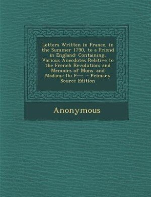 Letters Written in France, in the Summer 1790, to a Friend in England: Containing, Various Anecdotes Relative to the French Revolution; and Memoirs of Mons. and Madame Du