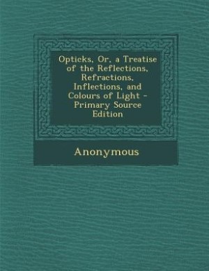 Opticks, Or, a Treatise of the Reflections, Refractions, Inflections, and Colours of Light - Primary Source Edition