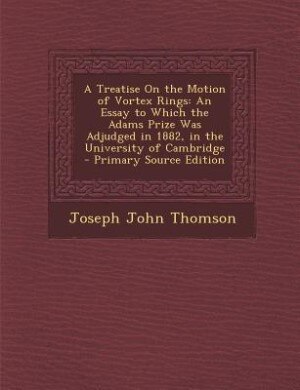 A Treatise On the Motion of Vortex Rings: An Essay to Which the Adams Prize Was Adjudged in 1882, in the University of Cambridge - Primary So