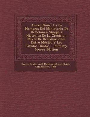 Anexo Num. 1 a La Memoria Del Ministerio De Relaciones: Sinopsis Historica De La Comision Mixta De Reclamaciones Entre México Y Los Estados Unidos - Primar