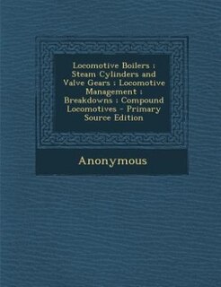 Locomotive Boilers ; Steam Cylinders and Valve Gears ; Locomotive Management ; Breakdowns ; Compound Locomotives - Primary Source Edition