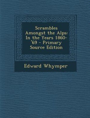 Scrambles Amongst the Alps: In the Years 1860-'69 - Primary Source Edition