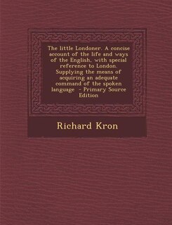 The little Londoner. A concise account of the life and ways of the English, with special reference to London. Supplying the means of acquiring an adequate command of the spoken language