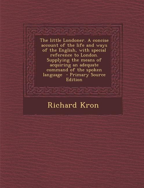 The little Londoner. A concise account of the life and ways of the English, with special reference to London. Supplying the means of acquiring an adequate command of the spoken language