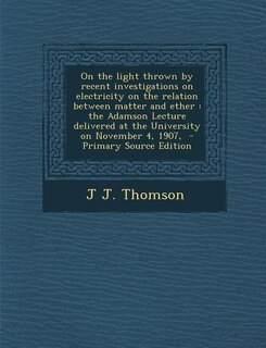 On the light thrown by recent investigations on electricity on the relation between matter and ether: the Adamson Lecture delivered at the University on November 4, 1907,  - Primary Source Edition