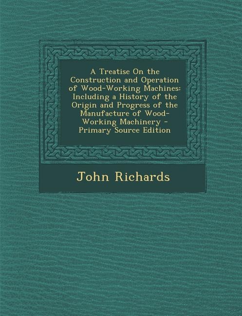 A Treatise On the Construction and Operation of Wood-Working Machines: Including a History of the Origin and Progress of the Manufacture of Wood-Working Machinery - Prima
